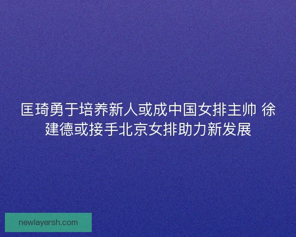 匡琦勇于培养新人或成中国女排主帅 徐建德或接手北京女排助力新发展