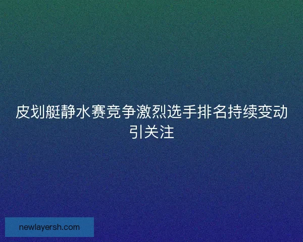 皮划艇静水赛竞争激烈选手排名持续变动引关注