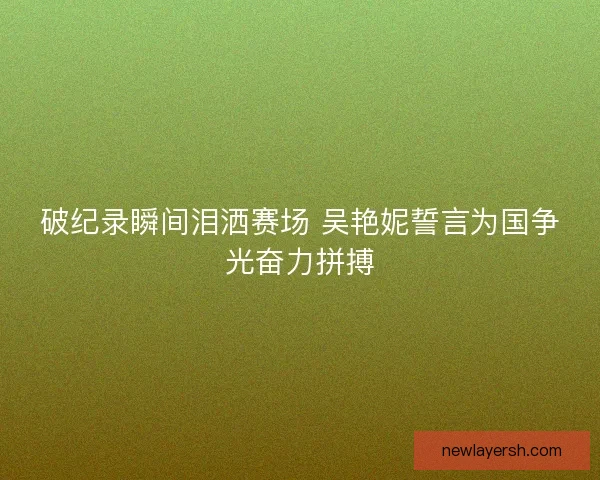 破纪录瞬间泪洒赛场 吴艳妮誓言为国争光奋力拼搏