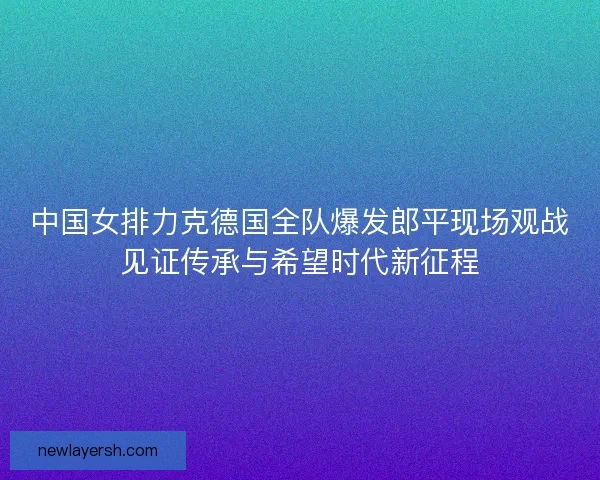 中国女排力克德国全队爆发郎平现场观战见证传承与希望时代新征程