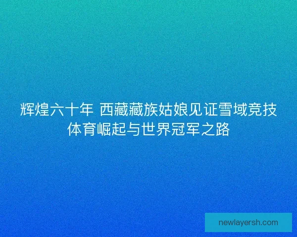 辉煌六十年 西藏藏族姑娘见证雪域竞技体育崛起与世界冠军之路