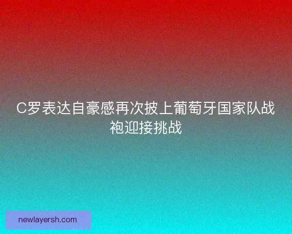C罗表达自豪感再次披上葡萄牙国家队战袍迎接挑战