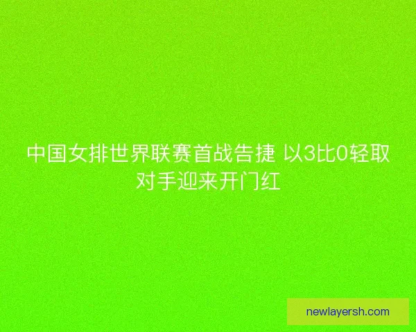 中国女排世界联赛首战告捷 以3比0轻取对手迎来开门红