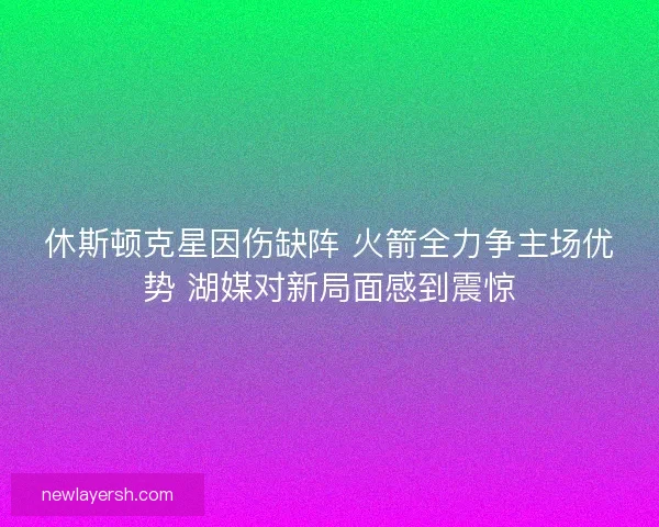 休斯顿克星因伤缺阵 火箭全力争主场优势 湖媒对新局面感到震惊