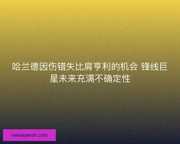 哈兰德因伤错失比肩亨利的机会 锋线巨星未来充满不确定性