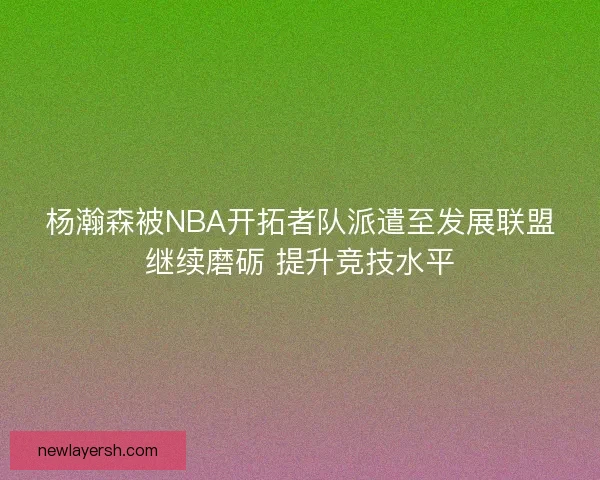 杨瀚森被NBA开拓者队派遣至发展联盟继续磨砺 提升竞技水平